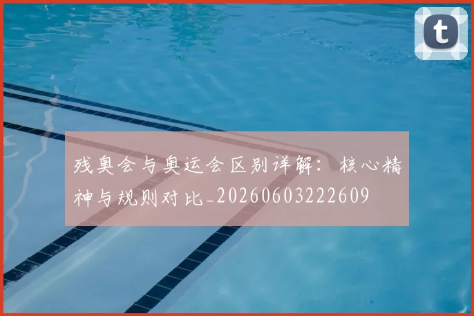 残奥会与奥运会区别详解：核心精神与规则对比_20260603222609