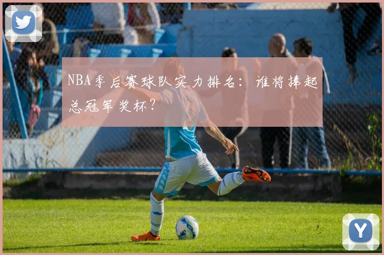 NBA季后赛球队实力排名:谁将捧起总冠军奖杯?
